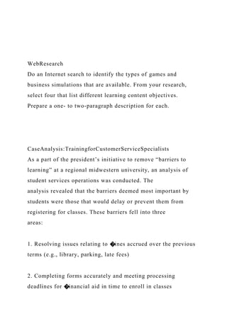 WebResearch
Do an Internet search to identify the types of games and
business simulations that are available. From your research,
select four that list different learning content objectives.
Prepare a one- to two-paragraph description for each.
CaseAnalysis:TrainingforCustomerServiceSpecialists
As a part of the president’s initiative to remove “barriers to
learning” at a regional midwestern university, an analysis of
student services operations was conducted. The
analysis revealed that the barriers deemed most important by
students were those that would delay or prevent them from
registering for classes. These barriers fell into three
areas:
1. Resolving issues relating to �ines accrued over the previous
terms (e.g., library, parking, late fees)
2. Completing forms accurately and meeting processing
deadlines for �inancial aid in time to enroll in classes
 