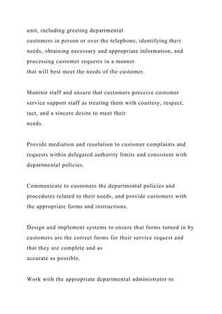 unit, including greeting departmental
customers in person or over the telephone, identifying their
needs, obtaining necessary and appropriate information, and
processing customer requests in a manner
that will best meet the needs of the customer.
Monitor staff and ensure that customers perceive customer
service support staff as treating them with courtesy, respect,
tact, and a sincere desire to meet their
needs.
Provide mediation and resolution to customer complaints and
requests within delegated authority limits and consistent with
departmental policies.
Communicate to customers the departmental policies and
procedures related to their needs, and provide customers with
the appropriate forms and instructions.
Design and implement systems to ensure that forms turned in by
customers are the correct forms for their service request and
that they are complete and as
accurate as possible.
Work with the appropriate departmental administrator to
 