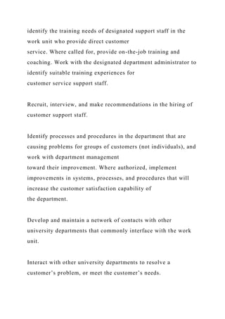 identify the training needs of designated support staff in the
work unit who provide direct customer
service. Where called for, provide on-the-job training and
coaching. Work with the designated department administrator to
identify suitable training experiences for
customer service support staff.
Recruit, interview, and make recommendations in the hiring of
customer support staff.
Identify processes and procedures in the department that are
causing problems for groups of customers (not individuals), and
work with department management
toward their improvement. Where authorized, implement
improvements in systems, processes, and procedures that will
increase the customer satisfaction capability of
the department.
Develop and maintain a network of contacts with other
university departments that commonly interface with the work
unit.
Interact with other university departments to resolve a
customer’s problem, or meet the customer’s needs.
 