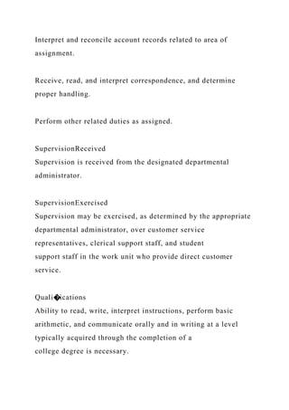 Interpret and reconcile account records related to area of
assignment.
Receive, read, and interpret correspondence, and determine
proper handling.
Perform other related duties as assigned.
SupervisionReceived
Supervision is received from the designated departmental
administrator.
SupervisionExercised
Supervision may be exercised, as determined by the appropriate
departmental administrator, over customer service
representatives, clerical support staff, and student
support staff in the work unit who provide direct customer
service.
Quali�ications
Ability to read, write, interpret instructions, perform basic
arithmetic, and communicate orally and in writing at a level
typically acquired through the completion of a
college degree is necessary.
 