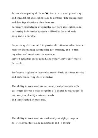 Personal computing skills suf�icient to use word processing
and spreadsheet applications and to perform �ile management
and data input/retrieval functions are
necessary. Knowledge of speci�ic software applications and
university information systems utilized in the work unit
assigned is desirable.
Supervisory skills needed to provide direction to subordinates,
monitor and manage subordinate performance, and to plan,
organize, and coordinate the customer
service activities are required, and supervisory experience is
desirable.
Preference is given to those who master basic customer service
and problem-solving skills as listed:
The ability to communicate accurately and pleasantly with
customers (across a wide diversity of cultural backgrounds) is
necessary to identify customer needs
and solve customer problems.
The ability to communicate moderately to highly complex
policies, procedures, and regulations and to ensure
 