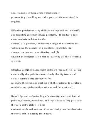 understanding of these while working under
pressure (e.g., handling several requests at the same time) is
required.
Effective problem-solving abilities are required to (1) identify
and prioritize customer service problems, (2) conduct a root
cause analysis to determine the
cause(s) of a problem, (3) develop a range of alternatives that
will remove the cause(s) of a problem, (4) identify the
alternatives that are most effective, and (5)
develop an implementation plan for carrying out the alternative
selected.
Effective con�lict management skills are required (e.g., defuse
emotionally charged situations, clearly identify issues, and
clearly communicate procedures for
resolving the issue, and working with the customer to develop a
resolution acceptable to the customer and the work unit).
Knowledge and understanding of university, state, and federal
policies, systems, procedures, and regulations as they pertain to
the work unit’s ability to meet
customer needs and to areas of the university that interface with
the work unit in meeting those needs.
 