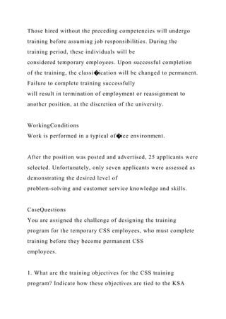 Those hired without the preceding competencies will undergo
training before assuming job responsibilities. During the
training period, these individuals will be
considered temporary employees. Upon successful completion
of the training, the classi�ication will be changed to permanent.
Failure to complete training successfully
will result in termination of employment or reassignment to
another position, at the discretion of the university.
WorkingConditions
Work is performed in a typical of�ice environment.
After the position was posted and advertised, 25 applicants were
selected. Unfortunately, only seven applicants were assessed as
demonstrating the desired level of
problem-solving and customer service knowledge and skills.
CaseQuestions
You are assigned the challenge of designing the training
program for the temporary CSS employees, who must complete
training before they become permanent CSS
employees.
1. What are the training objectives for the CSS training
program? Indicate how these objectives are tied to the KSA
 
