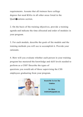 requirements. Assume that all trainees have college
degrees but need KSAs in all other areas listed in the
Quali�ications section.
2. On the basis of the training objectives, provide a training
agenda and indicate the time allocated and order of modules in
your program.
3. For each module, describe the goals of the module and the
training methods you will use to accomplish it. Provide your
rationale.
4. How will you evaluate whether each person in your training
program has mastered the knowledge and skill levels needed to
perform as a CSS? Describe the types of
questions you would ask of those supervising the CSS
employees graduating from your program.
 