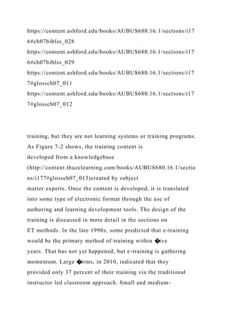 https://content.ashford.edu/books/AUBUS680.16.1/sections/i17
6#ch07biblio_028
https://content.ashford.edu/books/AUBUS680.16.1/sections/i17
6#ch07biblio_029
https://content.ashford.edu/books/AUBUS680.16.1/sections/i17
7#glossch07_011
https://content.ashford.edu/books/AUBUS680.16.1/sections/i17
7#glossch07_012
training, but they are not learning systems or training programs.
As Figure 7-2 shows, the training content is
developed from a knowledgebase
(http://content.thuzelearning.com/books/AUBUS680.16.1/sectio
ns/i177#glossch07_013)created by subject
matter experts. Once the content is developed, it is translated
into some type of electronic format through the use of
authoring and learning development tools. The design of the
training is discussed in more detail in the sections on
ET methods. In the late 1990s, some predicted that e-training
would be the primary method of training within �ive
years. That has not yet happened, but e-training is gathering
momentum. Large �irms, in 2010, indicated that they
provided only 37 percent of their training via the traditional
instructor led classroom approach. Small and medium-
 