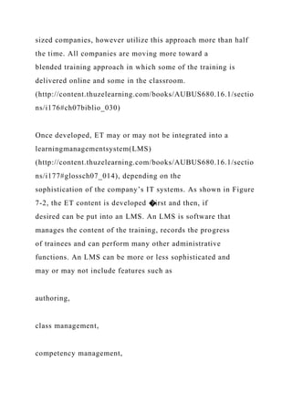 sized companies, however utilize this approach more than half
the time. All companies are moving more toward a
blended training approach in which some of the training is
delivered online and some in the classroom.
(http://content.thuzelearning.com/books/AUBUS680.16.1/sectio
ns/i176#ch07biblio_030)
Once developed, ET may or may not be integrated into a
learningmanagementsystem(LMS)
(http://content.thuzelearning.com/books/AUBUS680.16.1/sectio
ns/i177#glossch07_014), depending on the
sophistication of the company’s IT systems. As shown in Figure
7-2, the ET content is developed �irst and then, if
desired can be put into an LMS. An LMS is software that
manages the content of the training, records the progress
of trainees and can perform many other administrative
functions. An LMS can be more or less sophisticated and
may or may not include features such as
authoring,
class management,
competency management,
 