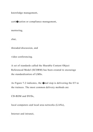 knowledge management,
certi�ication or compliance management,
mentoring,
chat,
threaded discussion, and
video conferencing.
A set of standards called the Sharable Content Object
Referenced Model (SCORM) has been created to encourage
the standardization of LMSs.
As Figure 7-2 indicates, the �inal step is delivering the ET to
the trainees. The most common delivery methods are
CD-ROM and DVDs,
local computers and local area networks (LANs),
Internet and intranet,
 