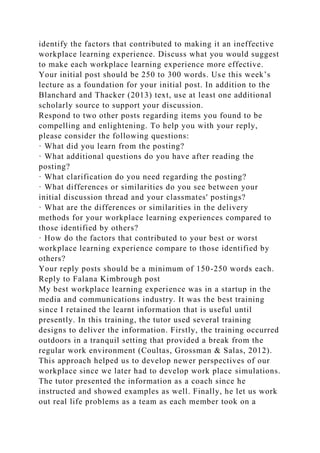 identify the factors that contributed to making it an ineffective
workplace learning experience. Discuss what you would suggest
to make each workplace learning experience more effective.
Your initial post should be 250 to 300 words. Use this week’s
lecture as a foundation for your initial post. In addition to the
Blanchard and Thacker (2013) text, use at least one additional
scholarly source to support your discussion.
Respond to two other posts regarding items you found to be
compelling and enlightening. To help you with your reply,
please consider the following questions:
· What did you learn from the posting?
· What additional questions do you have after reading the
posting?
· What clarification do you need regarding the posting?
· What differences or similarities do you see between your
initial discussion thread and your classmates' postings?
· What are the differences or similarities in the delivery
methods for your workplace learning experiences compared to
those identified by others?
· How do the factors that contributed to your best or worst
workplace learning experience compare to those identified by
others?
Your reply posts should be a minimum of 150-250 words each.
Reply to Falana Kimbrough post
My best workplace learning experience was in a startup in the
media and communications industry. It was the best training
since I retained the learnt information that is useful until
presently. In this training, the tutor used several training
designs to deliver the information. Firstly, the training occurred
outdoors in a tranquil setting that provided a break from the
regular work environment (Coultas, Grossman & Salas, 2012).
This approach helped us to develop newer perspectives of our
workplace since we later had to develop work place simulations.
The tutor presented the information as a coach since he
instructed and showed examples as well. Finally, he let us work
out real life problems as a team as each member took on a
 