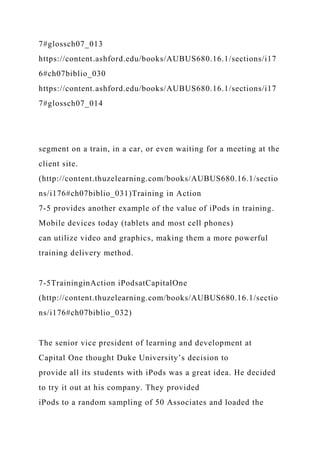7#glossch07_013
https://content.ashford.edu/books/AUBUS680.16.1/sections/i17
6#ch07biblio_030
https://content.ashford.edu/books/AUBUS680.16.1/sections/i17
7#glossch07_014
segment on a train, in a car, or even waiting for a meeting at the
client site.
(http://content.thuzelearning.com/books/AUBUS680.16.1/sectio
ns/i176#ch07biblio_031)Training in Action
7-5 provides another example of the value of iPods in training.
Mobile devices today (tablets and most cell phones)
can utilize video and graphics, making them a more powerful
training delivery method.
7-5TraininginAction iPodsatCapitalOne
(http://content.thuzelearning.com/books/AUBUS680.16.1/sectio
ns/i176#ch07biblio_032)
The senior vice president of learning and development at
Capital One thought Duke University’s decision to
provide all its students with iPods was a great idea. He decided
to try it out at his company. They provided
iPods to a random sampling of 50 Associates and loaded the
 