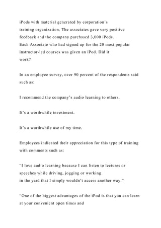 iPods with material generated by corporation’s
training organization. The associates gave very positive
feedback and the company purchased 3,000 iPods.
Each Associate who had signed up for the 20 most popular
instructor-led courses was given an iPod. Did it
work?
In an employee survey, over 90 percent of the respondents said
such as:
I recommend the company’s audio learning to others.
It’s a worthwhile investment.
It’s a worthwhile use of my time.
Employees indicated their appreciation for this type of training
with comments such as:
“I love audio learning because I can listen to lectures or
speeches while driving, jogging or working
in the yard that I simply wouldn’t access another way.”
“One of the biggest advantages of the iPod is that you can learn
at your convenient open times and
 