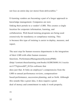 not lose an entire day (or more) from deliverables.”
E-learning vendors are becoming a part of a larger approach to
knowledge management. Companies are now
linking their portals to a vendor’s LMS. This creates a single
location for corporate information, learning, and
collaboration. Web-based training programs are being used
extensively for mandatory or compliance training. This
is because this type of training is easier to deploy, measure, and
report.
The next step for human resource departments is the integration
of their LMS with other human resource
functions. PerformanceManagementSystems(PMS)
(http://content.thuzelearning.com/books/AUBUS680.16.1/sectio
ns/i177#glossch07_015)is software that
does just that. It links an employee’s competencies from the
LMS to annual performance reviews, compensation-
based performance, succession planning, and so forth. Although
this sounds like a great idea, it does require a great
deal of money and commitment to make it work properly.
31
32
 