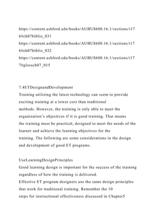 https://content.ashford.edu/books/AUBUS680.16.1/sections/i17
6#ch07biblio_031
https://content.ashford.edu/books/AUBUS680.16.1/sections/i17
6#ch07biblio_032
https://content.ashford.edu/books/AUBUS680.16.1/sections/i17
7#glossch07_015
7.4ETDesignandDevelopment
Training utilizing the latest technology can seem to provide
exciting training at a lower cost than traditional
methods. However, the training is only able to meet the
organization’s objectives if it is good training. That means
the training must be practical, designed to meet the needs of the
learner and achieve the learning objectives for the
training. The following are some considerations in the design
and development of good ET programs.
UseLearningDesignPrinciples
Good learning design is important for the success of the training
regardless of how the training is delivered.
Effective ET program designers use the same design principles
that work for traditional training. Remember the 10
steps for instructional effectiveness discussed in Chapter5
 