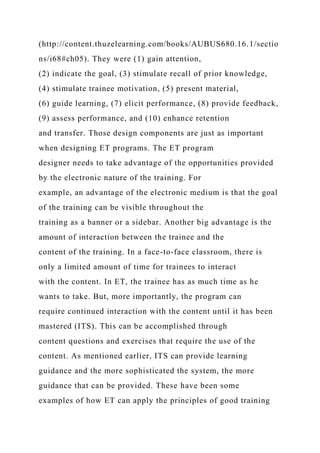 (http://content.thuzelearning.com/books/AUBUS680.16.1/sectio
ns/i68#ch05). They were (1) gain attention,
(2) indicate the goal, (3) stimulate recall of prior knowledge,
(4) stimulate trainee motivation, (5) present material,
(6) guide learning, (7) elicit performance, (8) provide feedback,
(9) assess performance, and (10) enhance retention
and transfer. Those design components are just as important
when designing ET programs. The ET program
designer needs to take advantage of the opportunities provided
by the electronic nature of the training. For
example, an advantage of the electronic medium is that the goal
of the training can be visible throughout the
training as a banner or a sidebar. Another big advantage is the
amount of interaction between the trainee and the
content of the training. In a face-to-face classroom, there is
only a limited amount of time for trainees to interact
with the content. In ET, the trainee has as much time as he
wants to take. But, more importantly, the program can
require continued interaction with the content until it has been
mastered (ITS). This can be accomplished through
content questions and exercises that require the use of the
content. As mentioned earlier, ITS can provide learning
guidance and the more sophisticated the system, the more
guidance that can be provided. These have been some
examples of how ET can apply the principles of good training
 