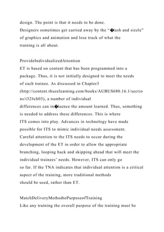 design. The point is that it needs to be done.
Designers sometimes get carried away by the “�lash and sizzle”
of graphics and animation and lose track of what the
training is all about.
ProvideIndividualizedAttention
ET is based on content that has been programmed into a
package. Thus, it is not initially designed to meet the needs
of each trainee. As discussed in Chapter3
(http://content.thuzelearning.com/books/AUBUS680.16.1/sectio
ns/i32#ch03), a number of individual
differences can in�luence the amount learned. Thus, something
is needed to address these differences. This is where
ITS comes into play. Advances in technology have made
possible for ITS to mimic individual needs assessment.
Careful attention to the ITS needs to occur during the
development of the ET in order to allow the appropriate
branching, looping back and skipping ahead that will meet the
individual trainees’ needs. However, ITS can only go
so far. If the TNA indicates that individual attention is a critical
aspect of the training, more traditional methods
should be used, rather than ET.
MatchDeliveryMethodtoPurposeofTraining
Like any training the overall purpose of the training must be
 