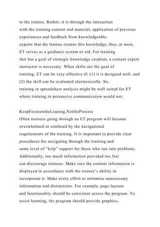 to the trainee. Rather, it is through the interaction
with the training content and material, application of previous
experiences and feedback from knowledgeable
experts that the trainee creates this knowledge; thus, at most,
ET serves as a guidance system or aid. For training
that has a goal of strategic knowledge creation, a content expert
instructor is necessary. When skills are the goal of
training, ET can be very effective if; (1) it is designed well, and
(2) the skill can be evaluated electronically. So,
training in spreadsheet analysis might be well suited for ET
where training in persuasive communication would not.
KeepFocusontheLeaning,NottheProcess
Often trainees going through an ET program will become
overwhelmed or confused by the navigational
requirements of the training. It is important to provide clear
procedures for navigating through the training and
some level of “help” support for those who run into problems.
Additionally, too much information provided too fast
can discourage trainees. Make sure the content information is
displayed in accordance with the trainee’s ability to
incorporate it. Make every effort to minimize unnecessary
information and distractions. For example, page layouts
and functionality should be consistent across the program. To
assist learning, the program should provide graphics,
 