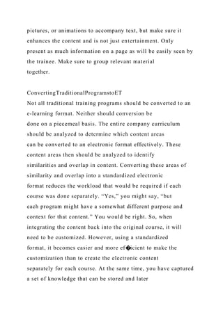 pictures, or animations to accompany text, but make sure it
enhances the content and is not just entertainment. Only
present as much information on a page as will be easily seen by
the trainee. Make sure to group relevant material
together.
ConvertingTraditionalProgramstoET
Not all traditional training programs should be converted to an
e-learning format. Neither should conversion be
done on a piecemeal basis. The entire company curriculum
should be analyzed to determine which content areas
can be converted to an electronic format effectively. These
content areas then should be analyzed to identify
similarities and overlap in content. Converting these areas of
similarity and overlap into a standardized electronic
format reduces the workload that would be required if each
course was done separately. “Yes,” you might say, “but
each program might have a somewhat different purpose and
context for that content.” You would be right. So, when
integrating the content back into the original course, it will
need to be customized. However, using a standardized
format, it becomes easier and more ef�icient to make the
customization than to create the electronic content
separately for each course. At the same time, you have captured
a set of knowledge that can be stored and later
 