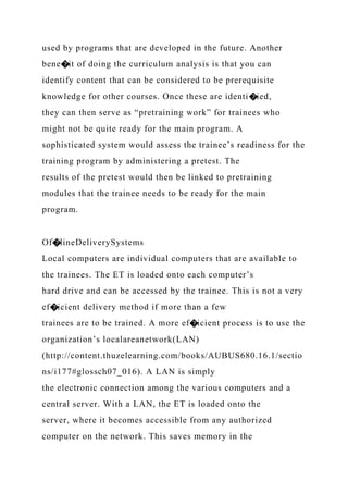 used by programs that are developed in the future. Another
bene�it of doing the curriculum analysis is that you can
identify content that can be considered to be prerequisite
knowledge for other courses. Once these are identi�ied,
they can then serve as “pretraining work” for trainees who
might not be quite ready for the main program. A
sophisticated system would assess the trainee’s readiness for the
training program by administering a pretest. The
results of the pretest would then be linked to pretraining
modules that the trainee needs to be ready for the main
program.
Of�lineDeliverySystems
Local computers are individual computers that are available to
the trainees. The ET is loaded onto each computer’s
hard drive and can be accessed by the trainee. This is not a very
ef�icient delivery method if more than a few
trainees are to be trained. A more ef�icient process is to use the
organization’s localareanetwork(LAN)
(http://content.thuzelearning.com/books/AUBUS680.16.1/sectio
ns/i177#glossch07_016). A LAN is simply
the electronic connection among the various computers and a
central server. With a LAN, the ET is loaded onto the
server, where it becomes accessible from any authorized
computer on the network. This saves memory in the
 