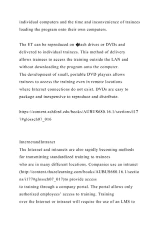 individual computers and the time and inconvenience of trainees
loading the program onto their own computers.
The ET can be reproduced on �lash drives or DVDs and
delivered to individual trainees. This method of delivery
allows trainees to access the training outside the LAN and
without downloading the program onto the computer.
The development of small, portable DVD players allows
trainees to access the training even in remote locations
where Internet connections do not exist. DVDs are easy to
package and inexpensive to reproduce and distribute.
https://content.ashford.edu/books/AUBUS680.16.1/sections/i17
7#glossch07_016
InternetandIntranet
The Internet and intranets are also rapidly becoming methods
for transmitting standardized training to trainees
who are in many different locations. Companies use an intranet
(http://content.thuzelearning.com/books/AUBUS680.16.1/sectio
ns/i177#glossch07_017)to provide access
to training through a company portal. The portal allows only
authorized employees’ access to training. Training
over the Internet or intranet will require the use of an LMS to
 