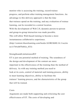 monitor who is accessing the training, record trainee
progress, and perform other training management functions. An
advantage to this delivery approach is that the time
that trainees spend on the training, and any evaluation of trainee
learning, can be recorded in a central location.
With the development of Web 2.0, dynamic person-to-person
and group-to-group interaction was made possible.
This will allow Web-based training to become a more
instantaneous collaborative experience.
(http://content.thuzelearning.com/books/AUBUS680.16.1/sectio
ns/i176#ch07biblio_033)
StrengthsandLimitationsofET
ET is just one potential method of training. The soundness of
the design and development of the content are more
important to the effectiveness of the training than the method of
delivery. As with any training method you need to
look at its costs, control of material and training process, ability
to meet learning objectives, ability to facilitate the
trainees’ learning process, and the characteristics of the group
that will be trained.
Costs
Arguments are made both supporting and criticizing the cost
effectiveness of ET. The costs of developing and
 
