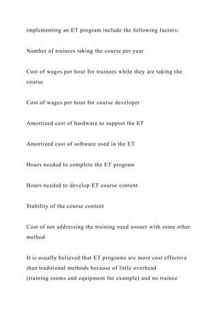 implementing an ET program include the following factors:
Number of trainees taking the course per year
Cost of wages per hour for trainees while they are taking the
course
Cost of wages per hour for course developer
Amortized cost of hardware to support the ET
Amortized cost of software used in the ET
Hours needed to complete the ET program
Hours needed to develop ET course content
Stability of the course content
Cost of not addressing the training need sooner with some other
method
It is usually believed that ET programs are more cost effective
than traditional methods because of little overhead
(training rooms and equipment for example) and no trainee
 
