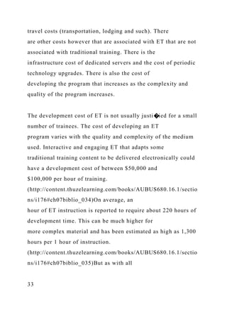travel costs (transportation, lodging and such). There
are other costs however that are associated with ET that are not
associated with traditional training. There is the
infrastructure cost of dedicated servers and the cost of periodic
technology upgrades. There is also the cost of
developing the program that increases as the complexity and
quality of the program increases.
The development cost of ET is not usually justi�ied for a small
number of trainees. The cost of developing an ET
program varies with the quality and complexity of the medium
used. Interactive and engaging ET that adapts some
traditional training content to be delivered electronically could
have a development cost of between $50,000 and
$100,000 per hour of training.
(http://content.thuzelearning.com/books/AUBUS680.16.1/sectio
ns/i176#ch07biblio_034)On average, an
hour of ET instruction is reported to require about 220 hours of
development time. This can be much higher for
more complex material and has been estimated as high as 1,300
hours per 1 hour of instruction.
(http://content.thuzelearning.com/books/AUBUS680.16.1/sectio
ns/i176#ch07biblio_035)But as with all
33
 
