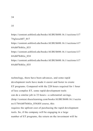 34
35
https://content.ashford.edu/books/AUBUS680.16.1/sections/i17
7#glossch07_017
https://content.ashford.edu/books/AUBUS680.16.1/sections/i17
6#ch07biblio_033
https://content.ashford.edu/books/AUBUS680.16.1/sections/i17
6#ch07biblio_034
https://content.ashford.edu/books/AUBUS680.16.1/sections/i17
6#ch07biblio_035
technology, there have been advances, and some rapid
development tools have made it easier and faster to create
ET programs. Compared with the 220 hours required for 1 hour
of less complex ET, some rapid-development tools
can do a similar job in 33 hours—a substantial savings.
(http://content.thuzelearning.com/books/AUBUS680.16.1/sectio
ns/i176#ch07biblio_036)Of course, this
requires the upfront cost of purchasing the rapid development
tools. So, if the company will be engaging in a large
number of ET programs, the return on the investment will be
 