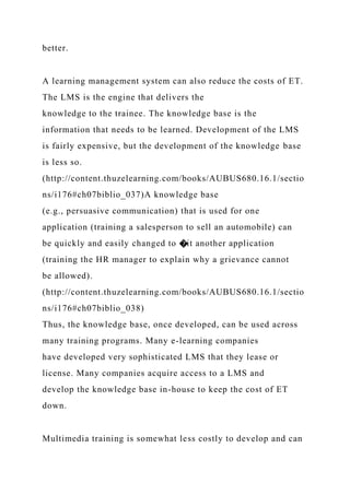 better.
A learning management system can also reduce the costs of ET.
The LMS is the engine that delivers the
knowledge to the trainee. The knowledge base is the
information that needs to be learned. Development of the LMS
is fairly expensive, but the development of the knowledge base
is less so.
(http://content.thuzelearning.com/books/AUBUS680.16.1/sectio
ns/i176#ch07biblio_037)A knowledge base
(e.g., persuasive communication) that is used for one
application (training a salesperson to sell an automobile) can
be quickly and easily changed to �it another application
(training the HR manager to explain why a grievance cannot
be allowed).
(http://content.thuzelearning.com/books/AUBUS680.16.1/sectio
ns/i176#ch07biblio_038)
Thus, the knowledge base, once developed, can be used across
many training programs. Many e-learning companies
have developed very sophisticated LMS that they lease or
license. Many companies acquire access to a LMS and
develop the knowledge base in-house to keep the cost of ET
down.
Multimedia training is somewhat less costly to develop and can
 