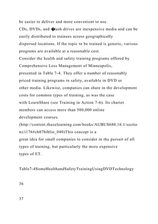 be easier to deliver and more convenient to use.
CDs, DVDs, and �lash drives are inexpensive media and can be
easily distributed to trainees across geographically
dispersed locations. If the topic to be trained is generic, various
programs are available at a reasonable cost.
Consider the health and safety training programs offered by
Comprehensive Loss Management of Minneapolis,
presented in Table 7-4. They offer a number of reasonably
priced training programs in safety, available in DVD or
other media. Likewise, companies can share in the development
costs for common types of training, as was the case
with LearnShare (see Training in Action 7-6). Its charter
members can access more than 500,000 online
development courses.
(http://content.thuzelearning.com/books/AUBUS680.16.1/sectio
ns/i176#ch07biblio_040)This concept is a
great idea for small companies to consider in the pursuit of all
types of training, but particularly the more expensive
types of ET.
Table7-4SomeHealthandSafetyTrainingUsingDVDTechnology
36
37
 