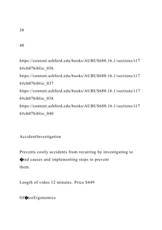 38
40
https://content.ashford.edu/books/AUBUS680.16.1/sections/i17
6#ch07biblio_036
https://content.ashford.edu/books/AUBUS680.16.1/sections/i17
6#ch07biblio_037
https://content.ashford.edu/books/AUBUS680.16.1/sections/i17
6#ch07biblio_038
https://content.ashford.edu/books/AUBUS680.16.1/sections/i17
6#ch07biblio_040
AccidentInvestigation
Prevents costly accidents from recurring by investigating to
�ind causes and implementing steps to prevent
them.
Length of video 12 minutes. Price $449
Of�iceErgonomics
 