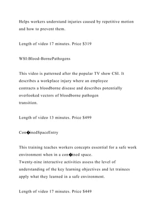 Helps workers understand injuries caused by repetitive motion
and how to prevent them.
Length of video 17 minutes. Price $319
WSI:Blood-BornePathogens
This video is patterned after the popular TV show CSI. It
describes a workplace injury where an employee
contracts a bloodborne disease and describes potentially
overlooked vectors of bloodborne pathogen
transition.
Length of video 13 minutes. Price $499
Con�inedSpaceEntry
This training teaches workers concepts essential for a safe work
environment when in a con�ined space.
Twenty-nine interactive activities assess the level of
understanding of the key learning objectives and let trainees
apply what they learned in a safe environment.
Length of video 17 minutes. Price $449
 