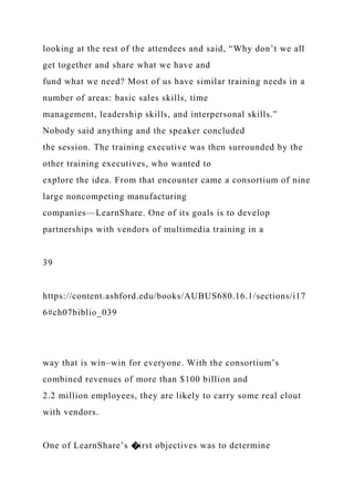 looking at the rest of the attendees and said, “Why don’t we all
get together and share what we have and
fund what we need? Most of us have similar training needs in a
number of areas: basic sales skills, time
management, leadership skills, and interpersonal skills.”
Nobody said anything and the speaker concluded
the session. The training executive was then surrounded by the
other training executives, who wanted to
explore the idea. From that encounter came a consortium of nine
large noncompeting manufacturing
companies—LearnShare. One of its goals is to develop
partnerships with vendors of multimedia training in a
39
https://content.ashford.edu/books/AUBUS680.16.1/sections/i17
6#ch07biblio_039
way that is win–win for everyone. With the consortium’s
combined revenues of more than $100 billion and
2.2 million employees, they are likely to carry some real clout
with vendors.
One of LearnShare’s �irst objectives was to determine
 