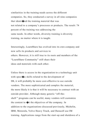 similarities in the training needs across the different
companies. So, they conducted a survey in all nine companies
that identi�ied the training material that was
not related to a company’s processes or products. The result: 74
percent of the training was addressing the
same needs. In other words, diversity training is diversity
training, no matter where it is taught.
Interestingly, LearnShare has evolved into its own company and
now sells its products and services to
others. However, it is still true to its roots and members of the
“LearnShare Community” still share their
ideas and materials with each other.
Unless there is access in the organization to a technology unit
with speci�ic skills related to the development of
IM, it will probably be more cost-effective to use outside
vendors. The more sophisticated and complex the material,
the more likely it is that it will be necessary to contract with an
outside provider. Although many generic “off-the-
shelf ” programs can be useful, many vendors will customize
the content to �it the objectives of the company. In
addition to the organizations discussed previously, Michelin,
IBM, Motorola, Volvo Heavy Truck, and Duracell use IM
training. Applications range from the start-up and shutdown of a
 