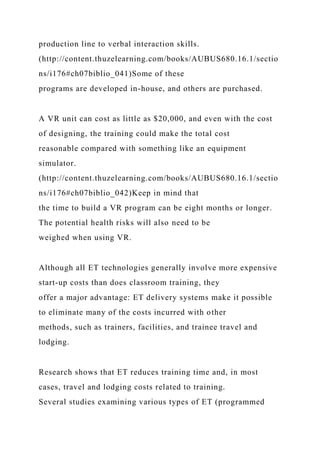 production line to verbal interaction skills.
(http://content.thuzelearning.com/books/AUBUS680.16.1/sectio
ns/i176#ch07biblio_041)Some of these
programs are developed in-house, and others are purchased.
A VR unit can cost as little as $20,000, and even with the cost
of designing, the training could make the total cost
reasonable compared with something like an equipment
simulator.
(http://content.thuzelearning.com/books/AUBUS680.16.1/sectio
ns/i176#ch07biblio_042)Keep in mind that
the time to build a VR program can be eight months or longer.
The potential health risks will also need to be
weighed when using VR.
Although all ET technologies generally involve more expensive
start-up costs than does classroom training, they
offer a major advantage: ET delivery systems make it possible
to eliminate many of the costs incurred with other
methods, such as trainers, facilities, and trainee travel and
lodging.
Research shows that ET reduces training time and, in most
cases, travel and lodging costs related to training.
Several studies examining various types of ET (programmed
 