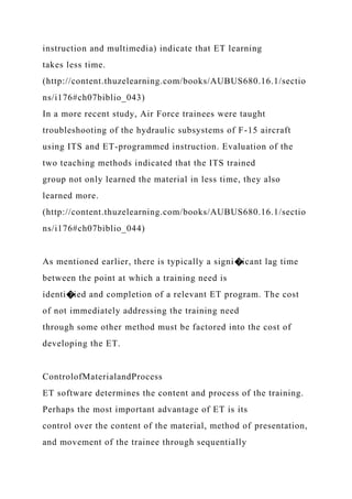 instruction and multimedia) indicate that ET learning
takes less time.
(http://content.thuzelearning.com/books/AUBUS680.16.1/sectio
ns/i176#ch07biblio_043)
In a more recent study, Air Force trainees were taught
troubleshooting of the hydraulic subsystems of F-15 aircraft
using ITS and ET-programmed instruction. Evaluation of the
two teaching methods indicated that the ITS trained
group not only learned the material in less time, they also
learned more.
(http://content.thuzelearning.com/books/AUBUS680.16.1/sectio
ns/i176#ch07biblio_044)
As mentioned earlier, there is typically a signi�icant lag time
between the point at which a training need is
identi�ied and completion of a relevant ET program. The cost
of not immediately addressing the training need
through some other method must be factored into the cost of
developing the ET.
ControlofMaterialandProcess
ET software determines the content and process of the training.
Perhaps the most important advantage of ET is its
control over the content of the material, method of presentation,
and movement of the trainee through sequentially
 