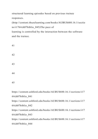 structured learning episodes based on previous trainee
responses.
(http://content.thuzelearning.com/books/AUBUS680.16.1/sectio
ns/i176#ch07biblio_045)The pace of
learning is controlled by the interaction between the software
and the trainee.
41
42
43
44
45
https://content.ashford.edu/books/AUBUS680.16.1/sections/i17
6#ch07biblio_041
https://content.ashford.edu/books/AUBUS680.16.1/sections/i17
6#ch07biblio_042
https://content.ashford.edu/books/AUBUS680.16.1/sections/i17
6#ch07biblio_043
https://content.ashford.edu/books/AUBUS680.16.1/sections/i17
6#ch07biblio_044
 
