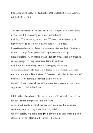 https://content.ashford.edu/books/AUBUS680.16.1/sections/i17
6#ch07biblio_045
The aforementioned features are both strengths and weaknesses
of various ET compared with instructor-based
training. The advantages are that ET ensures consistency of
topic coverage and topic mastery across all trainees.
Sometimes, however, learning opportunities are lost if trainees
cannot diverge from prescribed topic areas to clarify
understanding. A live trainer can identify when such divergence
is necessary. ET programs have tried to address
this issue by providing instant messaging and other
communication tools that allow trainees to communicate with
one another and a live trainer. Of course, this adds to the cost of
training. Pilot testing of the ET can attempt to
identify these issues ahead of time and incorporate appropriate
segments to deal with them.
ET has the advantage of being portable, allowing the trainee to
learn at times and places that are most
convenient and to control the pace of learning. Trainees can
start and stop training whenever they wish.
Unfortunately, we could not �ind any studies that looked at the
effects of such interrupted learning. Frequent
 