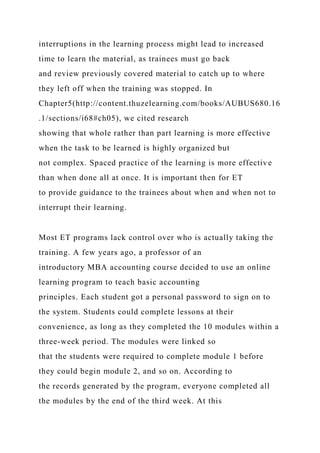 interruptions in the learning process might lead to increased
time to learn the material, as trainees must go back
and review previously covered material to catch up to where
they left off when the training was stopped. In
Chapter5(http://content.thuzelearning.com/books/AUBUS680.16
.1/sections/i68#ch05), we cited research
showing that whole rather than part learning is more effective
when the task to be learned is highly organized but
not complex. Spaced practice of the learning is more effective
than when done all at once. It is important then for ET
to provide guidance to the trainees about when and when not to
interrupt their learning.
Most ET programs lack control over who is actually taking the
training. A few years ago, a professor of an
introductory MBA accounting course decided to use an online
learning program to teach basic accounting
principles. Each student got a personal password to sign on to
the system. Students could complete lessons at their
convenience, as long as they completed the 10 modules within a
three-week period. The modules were linked so
that the students were required to complete module 1 before
they could begin module 2, and so on. According to
the records generated by the program, everyone completed all
the modules by the end of the third week. At this
 