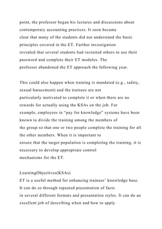 point, the professor began his lectures and discussions about
contemporary accounting practices. It soon became
clear that many of the students did not understand the basic
principles covered in the ET. Further investigation
revealed that several students had recruited others to use their
password and complete their ET modules. The
professor abandoned the ET approach the following year.
This could also happen when training is mandated (e.g., safety,
sexual harassment) and the trainees are not
particularly motivated to complete it or when there are no
rewards for actually using the KSAs on the job. For
example, employees in “pay for knowledge” systems have been
known to divide the training among the members of
the group so that one or two people complete the training for all
the other members. When it is important to
ensure that the target population is completing the training, it is
necessary to develop appropriate control
mechanisms for the ET.
LearningObjectives(KSAs)
ET is a useful method for enhancing trainees’ knowledge base.
It can do so through repeated presentation of facts
in several different formats and presentation styles. It can do an
excellent job of describing when and how to apply
 