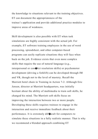 the knowledge to situations relevant to the training objectives.
ET can document the appropriateness of the
trainee’s application and provide additional practice modules to
improve areas of weakness.
Skill development is also possible with ET when task
simulations are highly consistent with the actual job. For
example, ET software training employees in the use of word
processing, spreadsheet, and other computer-based
programs can easily replicate situations they will face when
back on the job. Evidence exists that even more complex
skills that require the use of natural language (e.g.,
interpersonal or con�lict resolution skills) or psychomotor
development (driving a forklift) can be developed through IM
and VR, though not to the level of mastery. Recall the
Marriott hotel chain in Training in Action 7-2. Although Eric
Jensen, director at Marriott headquarters, was initially
hesitant about the ability of multimedia to train soft skills, he
changed his mind. The Marriott soft skills focus on
improving the interaction between two or more people.
Developing these skills requires trainees to engage in the
interaction and receive immediate feedback about their
performance. It is extremely dif�icult for computers to
simulate these situations in a fully realistic manner. That is why
we recommend a blended approach combining ET
 