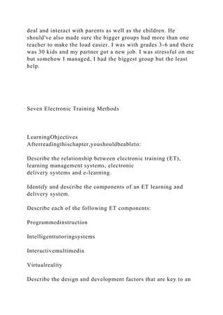 deal and interact with parents as well as the children. He
should've also made sure the bigger groups had more than one
teacher to make the load easier. I was with grades 3-6 and there
was 30 kids and my partner got a new job. I was stressful on me
but somehow I managed, I had the biggest group but the least
help.
Seven Electronic Training Methods
LearningObjectives
Afterreadingthischapter,youshouldbeableto:
Describe the relationship between electronic training (ET),
learning management systems, electronic
delivery systems and e-learning.
Identify and describe the components of an ET learning and
delivery system.
Describe each of the following ET components:
Programmedinstruction
Intelligenttutoringsystems
Interactivemultimedia
Virtualreality
Describe the design and development factors that are key to an
 