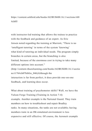 https://content.ashford.edu/books/AUBUS680.16.1/sections/i68
#ch05
with instructor-led training that allows the trainee to practice
with the feedback and guidance of an expert. As Eric
Jensen noted regarding the training at Marriott, “There is no
‘intelligent tutoring’ in terms of the system ‘knowing’
what kind of tutoring an individual needs. The program simply
branches in certain areas, but the branching is also
limited, because of the enormous cost in trying to take many
different options into account.”
(http://content.thuzelearning.com/books/AUBUS680.16.1/sectio
ns/i176#ch07biblio_046)Although the
interaction is far from perfect, it does provide one-on-one
feedback, and learning does occur.
What about training of psychomotor skills? Well, we have the
Vulcan Forge Training (Training in Action 7-4)
example. Another example is the National Guard. They train
members on how to troubleshoot and repair Bradley
tanks. In many situations, the tanks are not available; having
members train in an IM-simulated environment is less
expensive and still effective. Of course, the Aeronett example
 