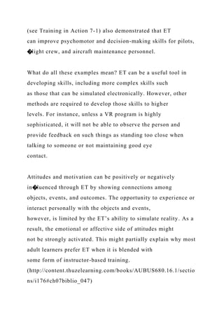 (see Training in Action 7-1) also demonstrated that ET
can improve psychomotor and decision-making skills for pilots,
�light crew, and aircraft maintenance personnel.
What do all these examples mean? ET can be a useful tool in
developing skills, including more complex skills such
as those that can be simulated electronically. However, other
methods are required to develop those skills to higher
levels. For instance, unless a VR program is highly
sophisticated, it will not be able to observe the person and
provide feedback on such things as standing too close when
talking to someone or not maintaining good eye
contact.
Attitudes and motivation can be positively or negatively
in�luenced through ET by showing connections among
objects, events, and outcomes. The opportunity to experience or
interact personally with the objects and events,
however, is limited by the ET’s ability to simulate reality. As a
result, the emotional or affective side of attitudes might
not be strongly activated. This might partially explain why most
adult learners prefer ET when it is blended with
some form of instructor-based training.
(http://content.thuzelearning.com/books/AUBUS680.16.1/sectio
ns/i176#ch07biblio_047)
 