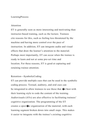 LearningProcess
Attention
ET is generally seen as more interesting and motivating than
instructor-based training, such as the lecture. Trainees
cite reasons for this, such as feeling less threatened by the
machine and having more control over the pace of
instruction. In addition, ET can integrate audio and visual
effects that draw the learner’s attention to the material.
Perhaps most importantly, ET can occur when the trainee is
ready to learn and not at some pre-set time and
location. For these reasons, ET is good at capturing and
retaining trainee attention.
Retention—SymbolicCoding
ET can provide multiple cues that can be used in the symbolic
coding process. Textual, auditory, and oral cues can
be integrated to allow trainees to use those that �it best with
their learning style to code the content of the training.
Audiovisuals (AVs) are also effective in facilitating trainees’
cognitive organization. The programming of the ET
creates a speci�ic organization of the material, with each
learning segment broken down into small steps. This makes
it easier to integrate with the trainee’s existing cognitive
 