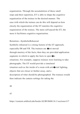 organization. Through the accumulation of these small
steps and their repetition, ET is able to shape the cognitive
organization of the trainee in the desired manner. The
ease with which the trainee can do this will depend on how
closely the organization of the ET matches the cognitive
organization of the trainee. The more self-paced the ET, the
more it facilitates cognitive organization.
Retention—SymbolicRehearsal
Symbolic rehearsal is a strong feature of the ET approach,
especially IM and VR. The trainees are �irst moved
through mastery of the facts; then they are provided application
segments in which to apply the facts to speci�ic
situations. For example, suppose trainees were learning to take
photographs. The ET would provide a simulated
situation such as the inside of a room with arti�icial lighting,
objects that are closer or farther away, and a
description of what should be photographed. The trainees would
then indicate the camera settings for taking the
46
47
https://content.ashford.edu/books/AUBUS680.16.1/sections/i17
 