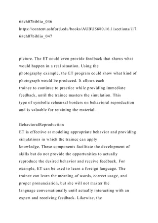 6#ch07biblio_046
https://content.ashford.edu/books/AUBUS680.16.1/sections/i17
6#ch07biblio_047
picture. The ET could even provide feedback that shows what
would happen in a real situation. Using the
photography example, the ET program could show what kind of
photograph would be produced. It allows each
trainee to continue to practice while providing immediate
feedback, until the trainee masters the simulation. This
type of symbolic rehearsal borders on behavioral reproduction
and is valuable for retaining the material.
BehavioralReproduction
ET is effective at modeling appropriate behavior and providing
simulations in which the trainee can apply
knowledge. These components facilitate the development of
skills but do not provide the opportunities to actually
reproduce the desired behavior and receive feedback. For
example, ET can be used to learn a foreign language. The
trainee can learn the meaning of words, correct usage, and
proper pronunciation, but she will not master the
language conversationally until actually interacting with an
expert and receiving feedback. Likewise, the
 