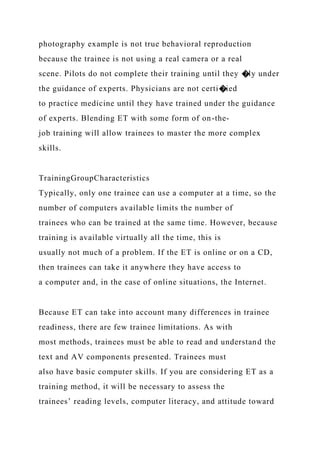 photography example is not true behavioral reproduction
because the trainee is not using a real camera or a real
scene. Pilots do not complete their training until they �ly under
the guidance of experts. Physicians are not certi�ied
to practice medicine until they have trained under the guidance
of experts. Blending ET with some form of on-the-
job training will allow trainees to master the more complex
skills.
TrainingGroupCharacteristics
Typically, only one trainee can use a computer at a time, so the
number of computers available limits the number of
trainees who can be trained at the same time. However, because
training is available virtually all the time, this is
usually not much of a problem. If the ET is online or on a CD,
then trainees can take it anywhere they have access to
a computer and, in the case of online situations, the Internet.
Because ET can take into account many differences in trainee
readiness, there are few trainee limitations. As with
most methods, trainees must be able to read and understand the
text and AV components presented. Trainees must
also have basic computer skills. If you are considering ET as a
training method, it will be necessary to assess the
trainees’ reading levels, computer literacy, and attitude toward
 