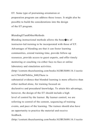 ET. Some type of pretraining orientation or
preparation program can address these issues. It might also be
possible to build the considerations into the design
of the ET program.
BlendingETandOtherMethods
Blending instructional methods allows the bene�its of
instructor-led training to be incorporated with those of ET.
Advantages of blending are that it can foster learning
communities, extend training time, provide follow-up
resources, provide access to guest experts, and offer timely
mentoring or coaching via either face-to-face or online
laboratory and simulation activities.
(http://content.thuzelearning.com/books/AUBUS680.16.1/sectio
ns/i176#ch07biblio_048)There is
substantial evidence that blended learning is more effective than
either method alone, for training focused on
declarative and procedural knowledge. To attain this advantage,
however, the design of the ET should include a high
level of control by the learner. By learner control, we are
referring to control of the content, sequencing of training
events, and pace of the learning. The trainee should also have
an opportunity to practice the material and receive
feedback.
(http://content.thuzelearning.com/books/AUBUS680.16.1/sectio
 