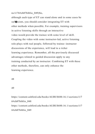 ns/i176#ch07biblio_049)So,
although each type of ET can stand alone and in some cases be
suf�icient, you should consider integrating ET with
other methods when possible. For example, training supervisors
in active listening skills through an interactive
video would provide the trainee with some level of skill.
Coupling the video with some instructor-led, active listening
role-plays with real people, followed by trainee–instructor
discussions of the experience, will lead to a richer
learning experience. Remember, all the previously discussed
advantages related to guided discussion apply to any
training conducted by an instructor. Combining ET with these
other methods, therefore, can only enhance the
learning experience.
48
49
https://content.ashford.edu/books/AUBUS680.16.1/sections/i17
6#ch07biblio_048
https://content.ashford.edu/books/AUBUS680.16.1/sections/i17
6#ch07biblio_049
 