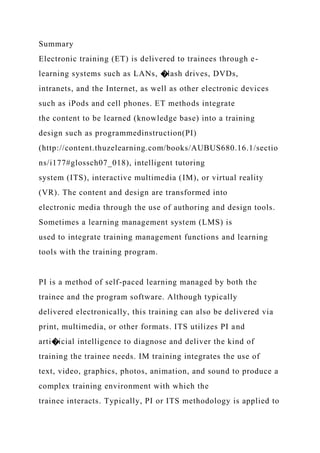 Summary
Electronic training (ET) is delivered to trainees through e-
learning systems such as LANs, �lash drives, DVDs,
intranets, and the Internet, as well as other electronic devices
such as iPods and cell phones. ET methods integrate
the content to be learned (knowledge base) into a training
design such as programmedinstruction(PI)
(http://content.thuzelearning.com/books/AUBUS680.16.1/sectio
ns/i177#glossch07_018), intelligent tutoring
system (ITS), interactive multimedia (IM), or virtual reality
(VR). The content and design are transformed into
electronic media through the use of authoring and design tools.
Sometimes a learning management system (LMS) is
used to integrate training management functions and learning
tools with the training program.
PI is a method of self-paced learning managed by both the
trainee and the program software. Although typically
delivered electronically, this training can also be delivered via
print, multimedia, or other formats. ITS utilizes PI and
arti�icial intelligence to diagnose and deliver the kind of
training the trainee needs. IM training integrates the use of
text, video, graphics, photos, animation, and sound to produce a
complex training environment with which the
trainee interacts. Typically, PI or ITS methodology is applied to
 