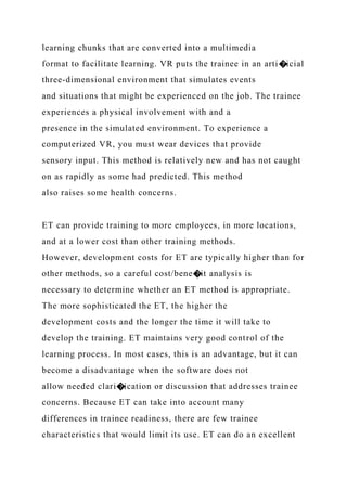 learning chunks that are converted into a multimedia
format to facilitate learning. VR puts the trainee in an arti�icial
three-dimensional environment that simulates events
and situations that might be experienced on the job. The trainee
experiences a physical involvement with and a
presence in the simulated environment. To experience a
computerized VR, you must wear devices that provide
sensory input. This method is relatively new and has not caught
on as rapidly as some had predicted. This method
also raises some health concerns.
ET can provide training to more employees, in more locations,
and at a lower cost than other training methods.
However, development costs for ET are typically higher than for
other methods, so a careful cost/bene�it analysis is
necessary to determine whether an ET method is appropriate.
The more sophisticated the ET, the higher the
development costs and the longer the time it will take to
develop the training. ET maintains very good control of the
learning process. In most cases, this is an advantage, but it can
become a disadvantage when the software does not
allow needed clari�ication or discussion that addresses trainee
concerns. Because ET can take into account many
differences in trainee readiness, there are few trainee
characteristics that would limit its use. ET can do an excellent
 